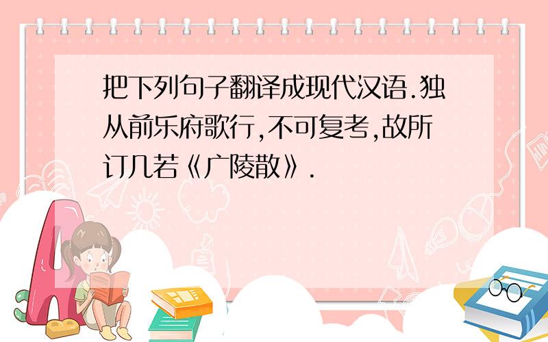 把下列句子翻译成现代汉语.独从前乐府歌行,不可复考,故所订几若《广陵散》.