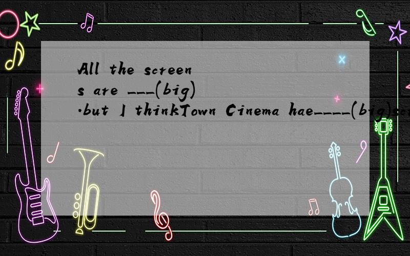 All the screens are ___(big).but I thinkTown Cinema hae____(big)screen.