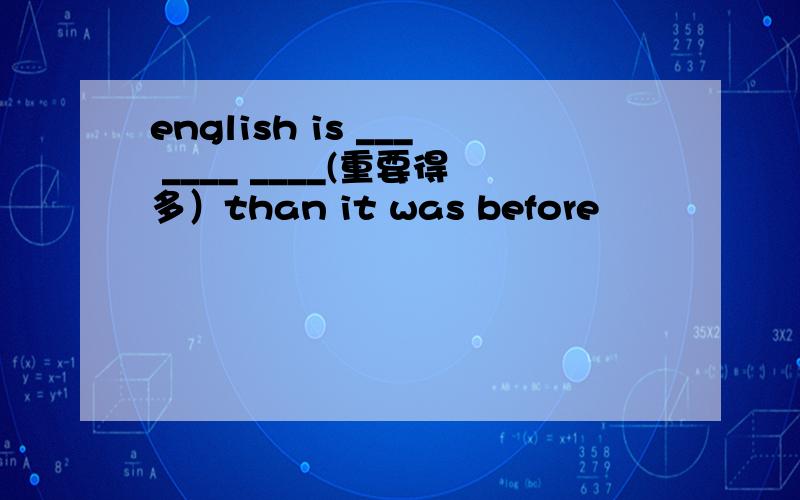 english is ___ ____ ____(重要得多）than it was before