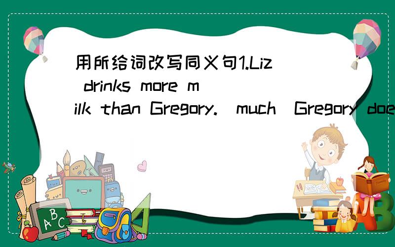 用所给词改写同义句1.Liz drinks more milk than Gregory.[much]Gregory doesn't [ ]Liz2.Rachel doesn't cook as well as Helen.[than]Helen cooks [ ]Helen.3.My father is taller than yours .[short]Your father[ ]mine4.We don't live as far from Tokyo