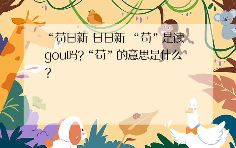 “苟日新 日日新 “苟”是读gou吗?“苟”的意思是什么？