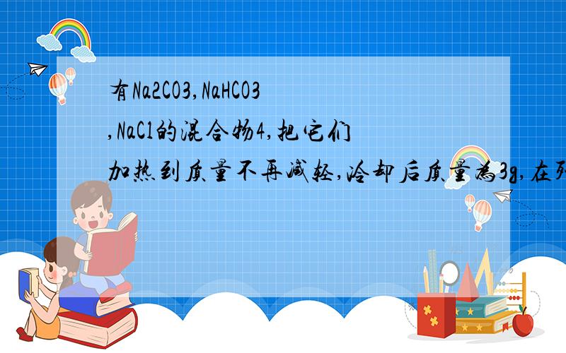 有Na2CO3,NaHCO3,NaCl的混合物4,把它们加热到质量不再减轻,冷却后质量为3g,在残余的固体中加入过量盐酸,产生CO2 0.88g.则三种物质的质量分数分别为_________________