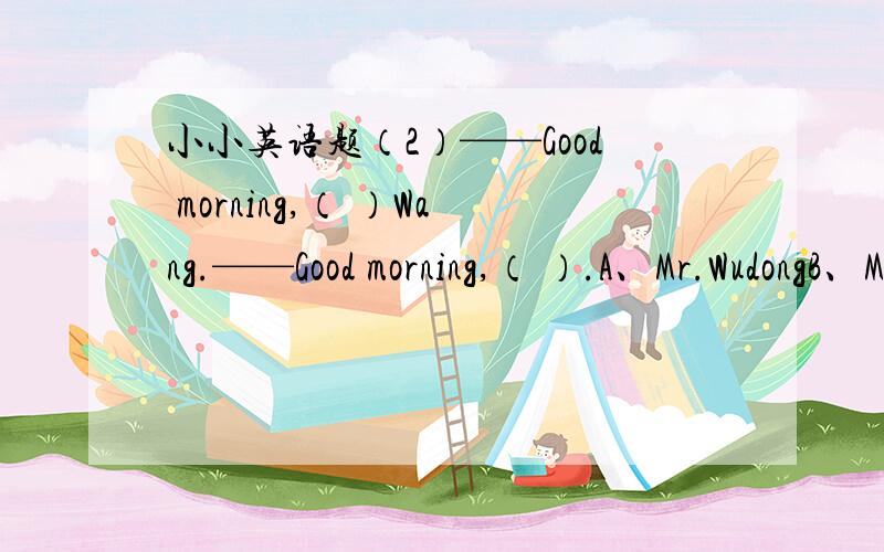 小小英语题（2）——Good morning,（ ）Wang.——Good morning,（ ）.A、Mr.WudongB、Miss,Wu DongC、Mrs,Liu yuanyuanD、miss hanmei