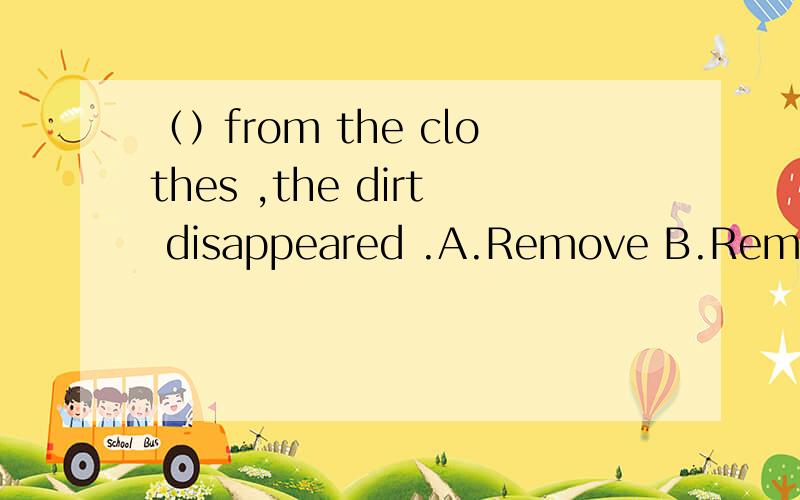 （）from the clothes ,the dirt disappeared .A.Remove B.Removing C.Removed D.Being RemovedD项为什么不能选