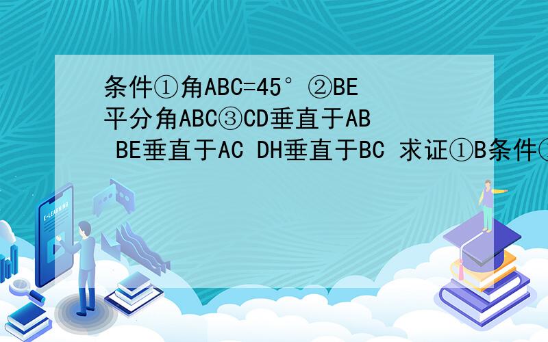 条件①角ABC=45°②BE平分角ABC③CD垂直于AB BE垂直于AC DH垂直于BC 求证①B条件①角ABC=45°②BE平分角ABC③CD垂直于AB BE垂直于AC DH垂直于BC求证①BD=DC②AD+CF=BD③CE=二分之一的BF