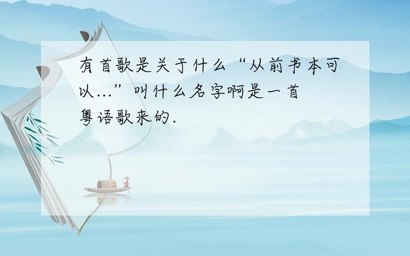 有首歌是关于什么“从前书本可以...”叫什么名字啊是一首粤语歌来的.