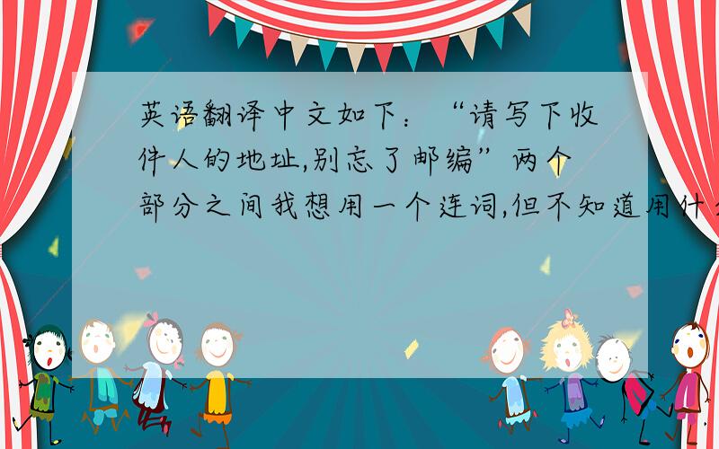 英语翻译中文如下：“请写下收件人的地址,别忘了邮编”两个部分之间我想用一个连词,但不知道用什么……谁来翻译一下