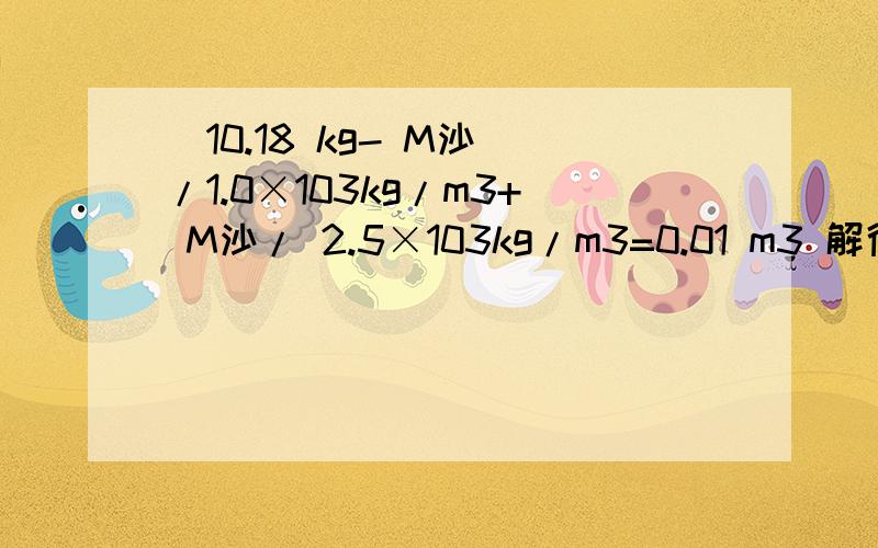（10.18 kg- M沙）/1.0×103kg/m3+ M沙/ 2.5×103kg/m3=0.01 m3 解得：M沙=0.3 kg怎么算出来等于0.3 kg