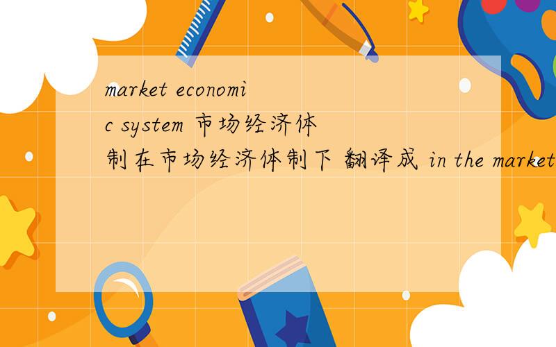 market economic system 市场经济体制在市场经济体制下 翻译成 in the market economic system 还是 in the market economy