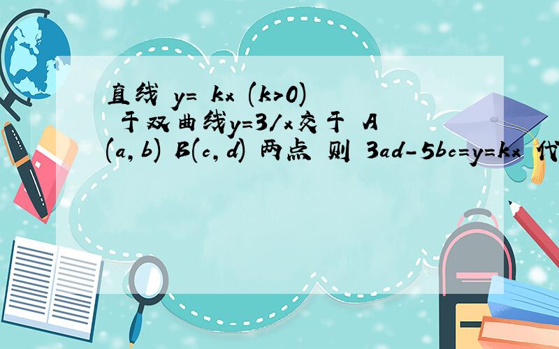直线 y= kx (k>0) 于双曲线y=3/x交于 A(a,b) B(c,d) 两点 则 3ad-5bc=y=kx 代入到 y=3/x,得 kx= 3/x ,x = 根号（3/k）,x= - 根号(3/k)对应的y ,y1= k*根号（3/k）= 根号(3k),y2= - 根号(3k)即：a= 根号（3/k）,c= - 根号(3/k),