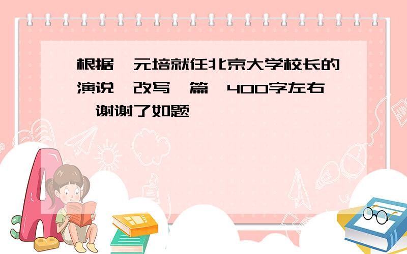 根据蔡元培就任北京大学校长的演说,改写一篇,400字左右,谢谢了如题