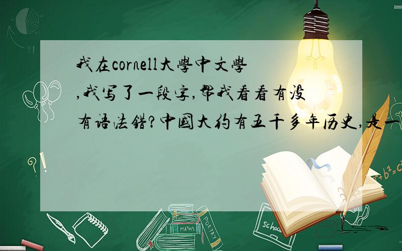 我在cornell大学中文学,我写了一段字,帮我看看有没有语法错?中国大约有五千多年历史,是一段很长的时间.此外,中华文明的成长与时间的这些时期内,将继续比以往任何时候都大.这一时期,许多