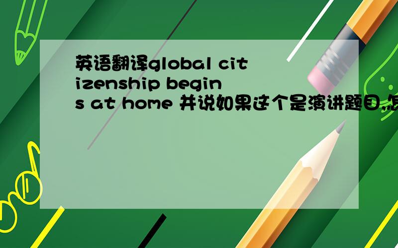 英语翻译global citizenship begins at home 并说如果这个是演讲题目,怎么讲比较好