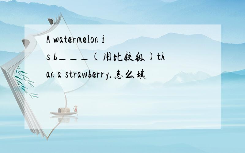 A watermelon is b___(用比较级)than a strawberry.怎么填