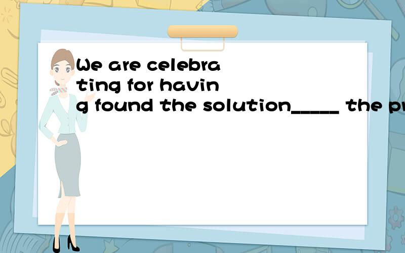 We are celebrating for having found the solution_____ the problem.A.for B.about C.as for D.toWe are celebrating for having found the solution_____ the problem.A.for B.about C.as for D.to我想知道怎么做出来的,不是想知道答案,我是想