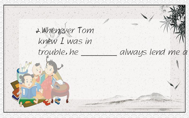 2.Whenever Tom knew I was in trouble,he ________ always lend me a hand.A.might B.would C.could D.should