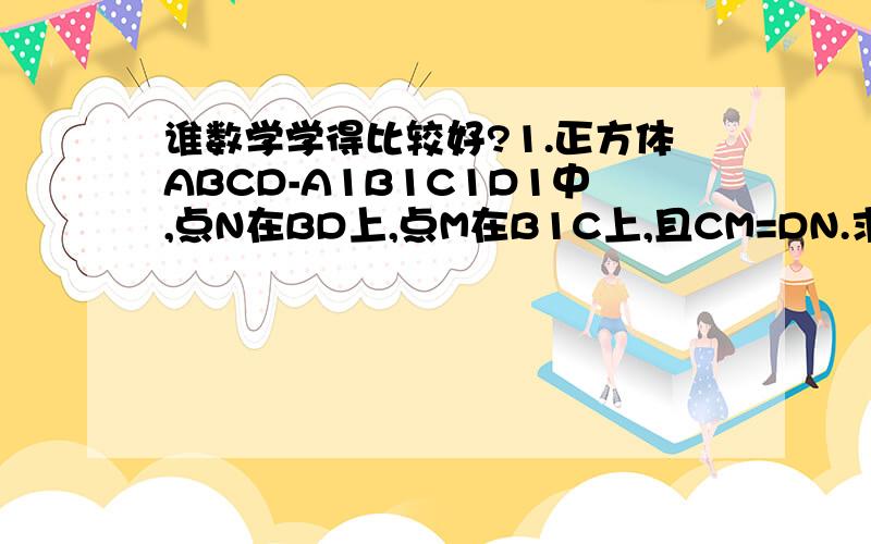 谁数学学得比较好?1.正方体ABCD-A1B1C1D1中,点N在BD上,点M在B1C上,且CM=DN.求证:MN//AA1B1B.2.正方体ABCD-A1B1C1D1,面对角线AB1,BC1上分别有点E,F且B1E=C1F.求证:EF//平面ABCD