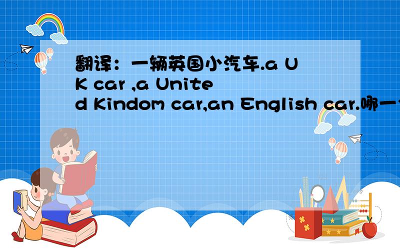 翻译：一辆英国小汽车.a UK car ,a United Kindom car,an English car.哪一个是正确的翻译?