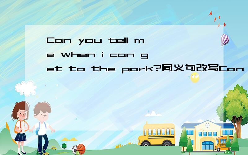 Can you tell me when i can get to the park?同义句改写Can you tell me when —— —— to the park?