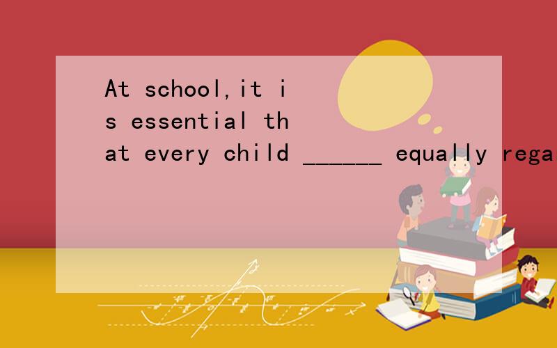 At school,it is essential that every child ______ equally regardless of family background.A.treating B.treated C.be treated D.is treated