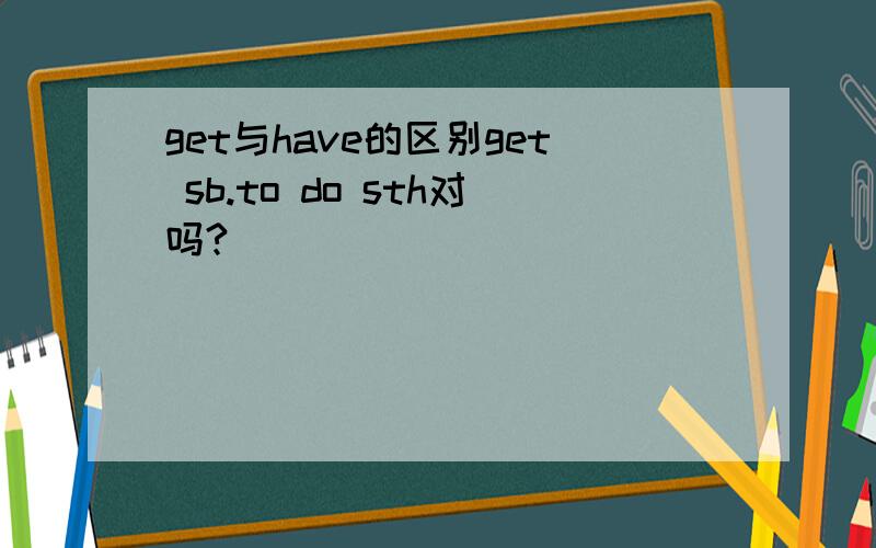get与have的区别get sb.to do sth对吗?