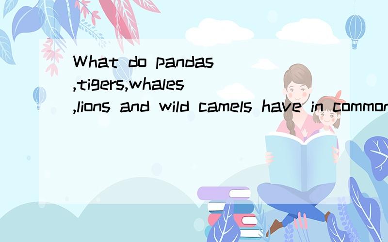 What do pandas,tigers,whales,lions and wild camels have in common?They are all endangered(濒临灭绝的).Here are the reasons.What do pandas,tigers,whales,lions and wild camels have in common?They are all endangered(濒临灭绝的).Here are the re