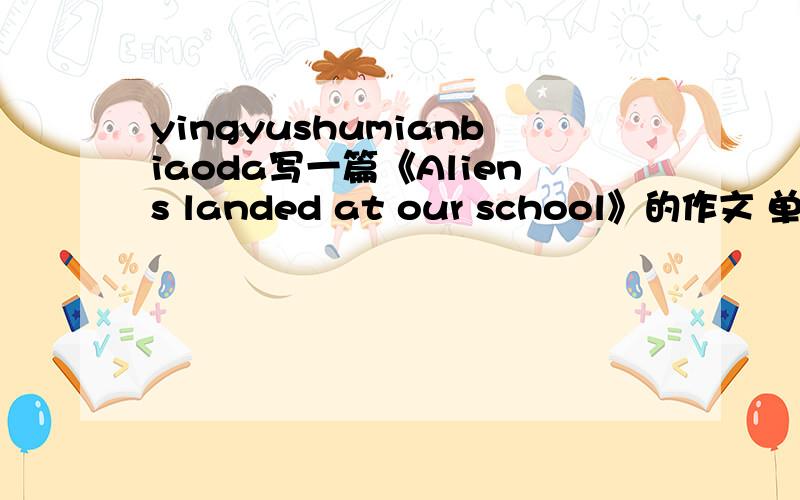 yingyushumianbiaoda写一篇《Aliens landed at our school》的作文 单词要是八年级下册的