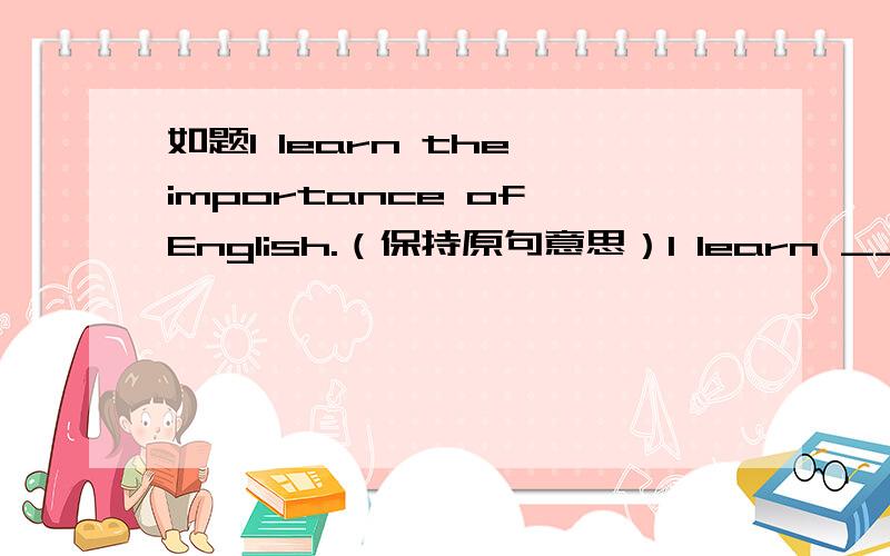 如题I learn the importance of English.（保持原句意思）I learn ______ ______ English is .