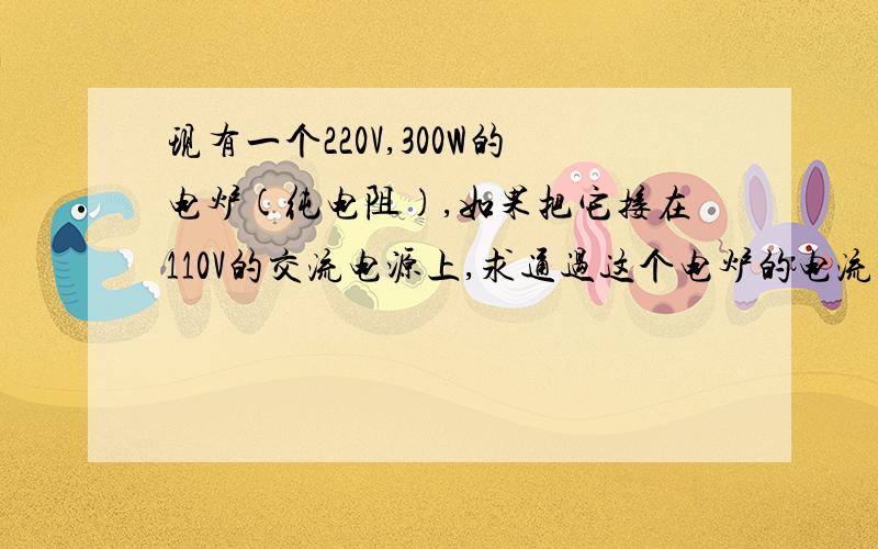 现有一个220V,300W的电炉(纯电阻),如果把它接在110V的交流电源上,求通过这个电炉的电流和消耗的功率