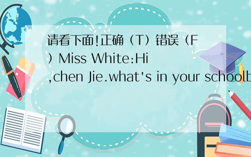 请看下面!正确（T）错误（F）Miss White:Hi,chen Jie.what's in your schoolbag?Chen Jie:lt's heavy.There are six pencils and seven story-books.zhang peng:My bag is heavy,too.There are ten notebooks and four chinese booke.Jphn:l ha ve twenty-o