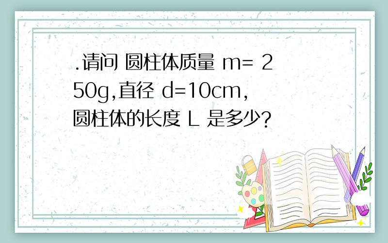 .请问 圆柱体质量 m= 250g,直径 d=10cm,圆柱体的长度 L 是多少?