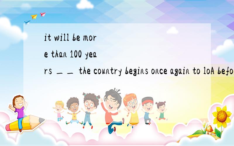 it will be more than 100 years __ the country begins once again to loA before B when C that D which .请大家帮忙给说说为什么选A.