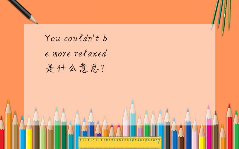 You couldn't be more relaxed是什么意思?