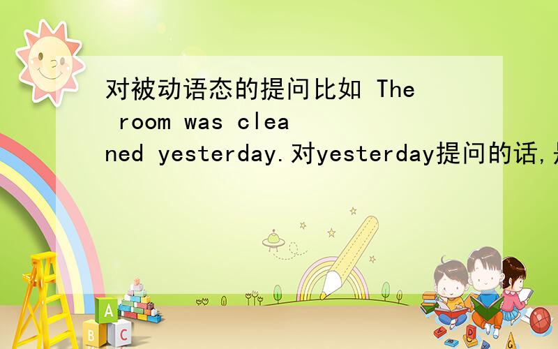 对被动语态的提问比如 The room was cleaned yesterday.对yesterday提问的话,是when was the room cleaned?还是when did the room be cleaned?