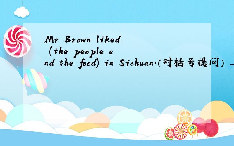 Mr Brown liked (the people and the food) in Sichuan.（对括号提问） ____ ____ Mr Brown ____ in1、Mr Brown liked (the people and the food) in Sichuan.（对括号提问）____ ____ Mr Brown ____ in Sichuan?2、His brother always wears a uniform