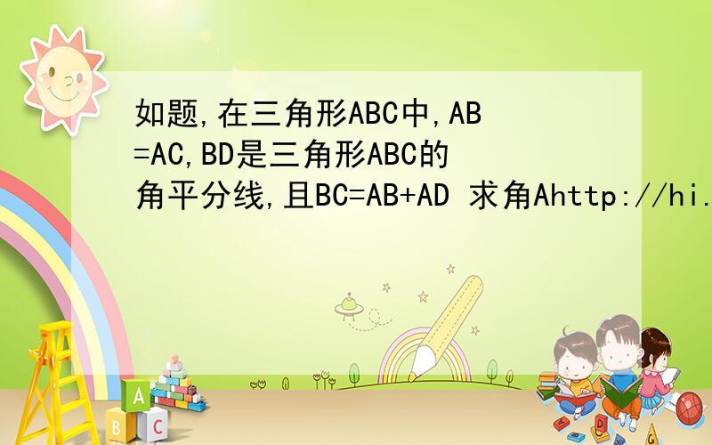 如题,在三角形ABC中,AB=AC,BD是三角形ABC的角平分线,且BC=AB+AD 求角Ahttp://hi.baidu.com/%BF%A8lo%B2%BC%C6%E6ve%C5%B5/album/item/49ac04126031ae2f5baf53b3.html