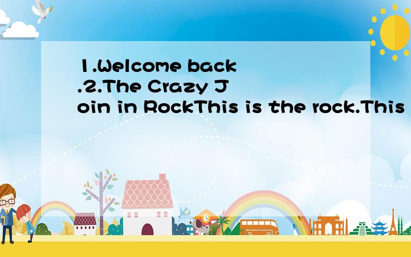 1.Welcome back.2.The Crazy Join in RockThis is the rock.This is the Crazy Join in RockRide a cow,Through the street,A policeman Looks at You.Blow a Kiss and Ride away.Do the rock,The crazy rock,The crazy rock,The Crazy Join in Rock.Bake a cake,Catch