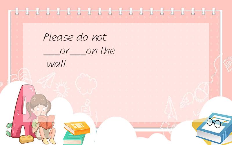 Please do not ___or___on the wall.