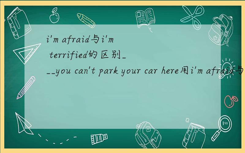 i'm afraid与i'm terrified的区别___you can't park your car here用i'm afraid与i'm terrified哪一个?为什么?