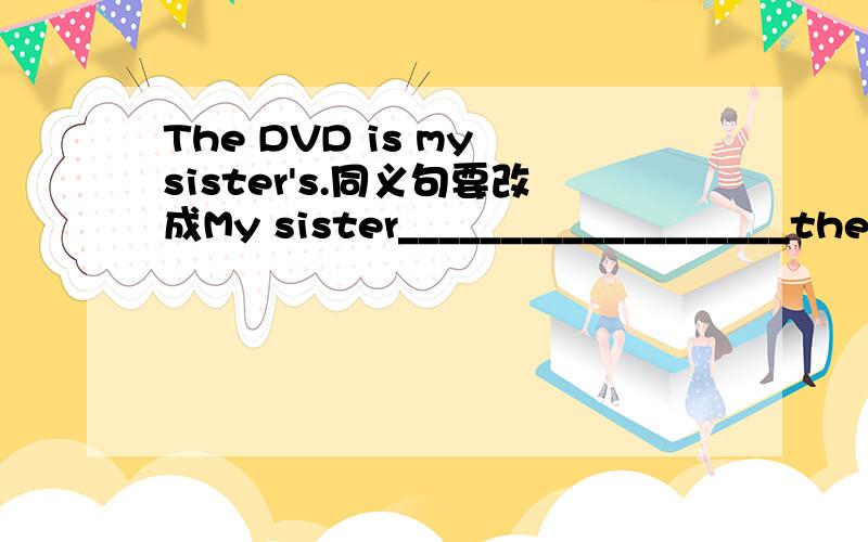 The DVD is my sister's.同义句要改成My sister___________________the DVD.