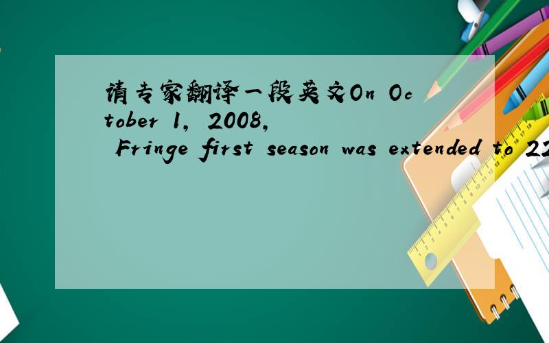 请专家翻译一段英文On October 1, 2008, Fringe first season was extended to 22 episodes.[4] This has since been cut back to 20 episodes with the season finale airing May 12.[5] The series has been renewed for a second season.[6]