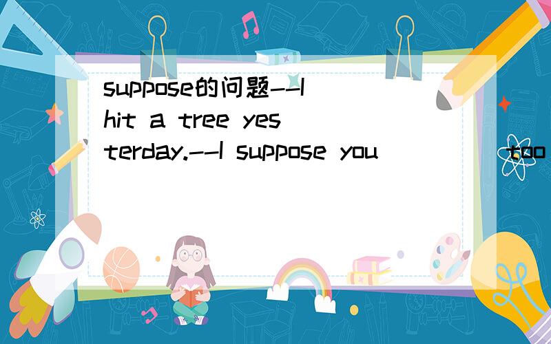 suppose的问题--I hit a tree yesterday.--I suppose you ____ too fast.a.drive b.drove c.are driving d.were driving选哪一个?为什么?