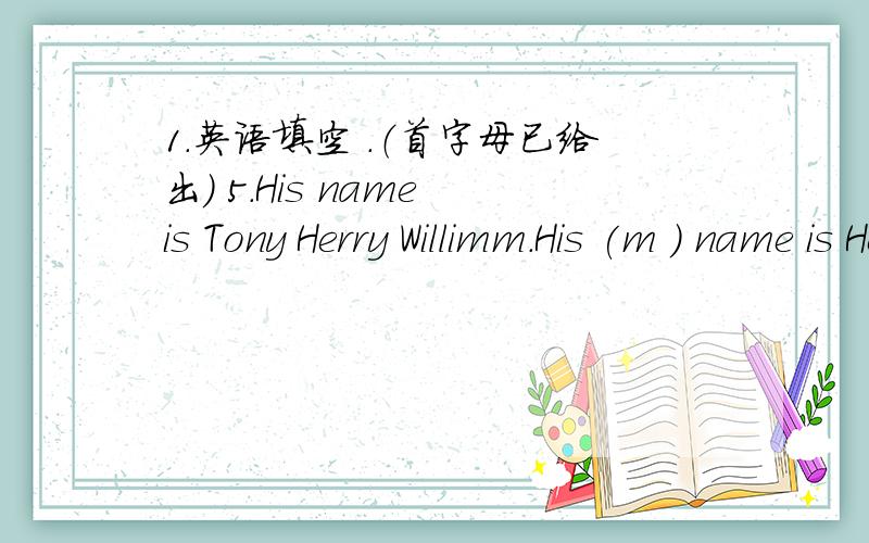1.英语填空 .（首字母已给出） 5.His name is Tony Herry Willimm.His (m ) name is Herry.初一上册第一单元的题