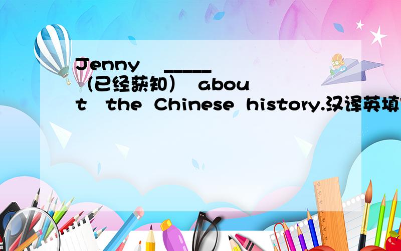 Jenny    _____  (已经获知）  about   the  Chinese  history.汉译英填空