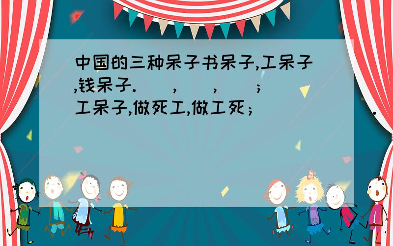 中国的三种呆子书呆子,工呆子,钱呆子.（）,（）,（）；工呆子,做死工,做工死；（）（）（）.