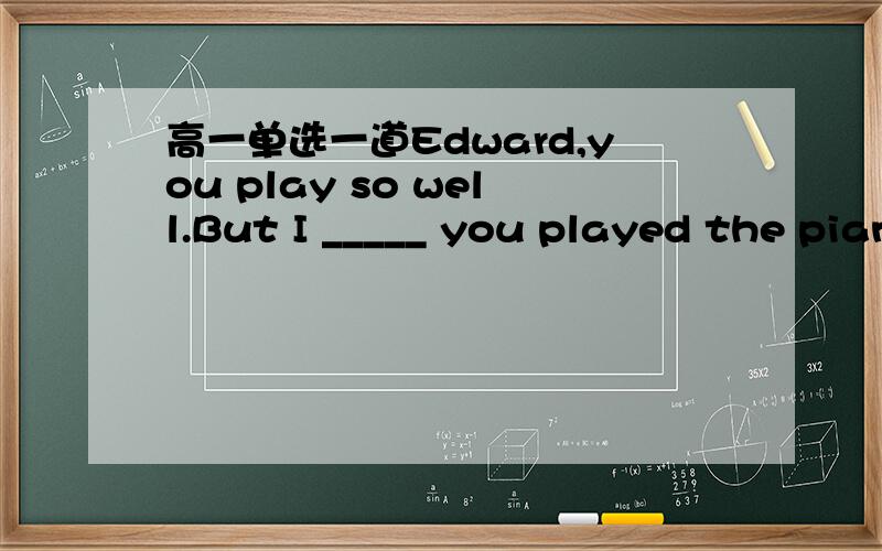 高一单选一道Edward,you play so well.But I _____ you played the piano.A.didn’t know B.hadn’t knownC.don’t know D.haven’t known为什么不选B?不是过去的过去吗》