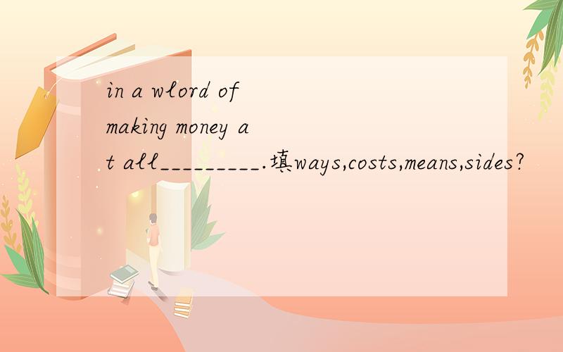 in a wlord of making money at all_________.填ways,costs,means,sides?