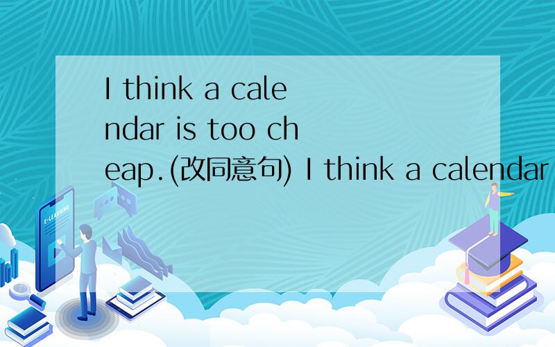 I think a calendar is too cheap.(改同意句) I think a calendar is _____ ______ ______