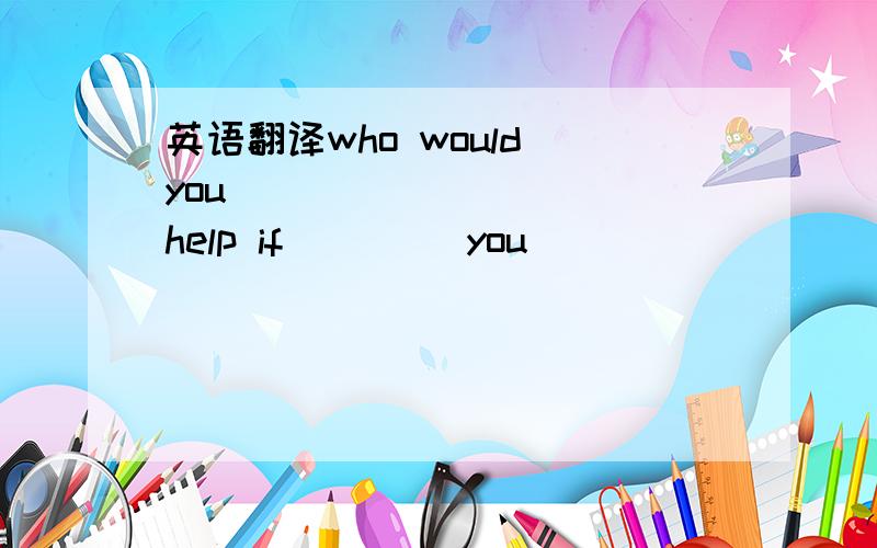 英语翻译who would you_____ ____ help if____ you _____ _____?