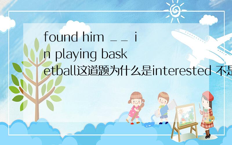 found him __ in playing basketball这道题为什么是interested 不是be interested in 我知道一个句子不能有2个谓语,但是去掉be,